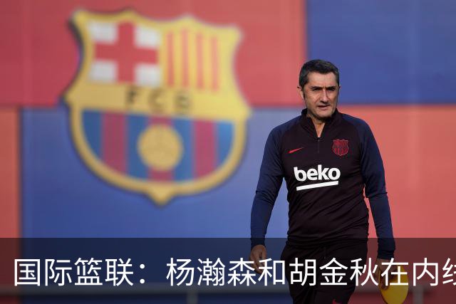 国际篮联：杨瀚森和胡金秋在内线站稳脚跟 中国队篮板和内线得分将压倒对手